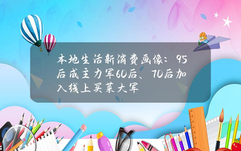 本地生活新消费画像：95后成主力军 60后、70后加入线上买菜大军