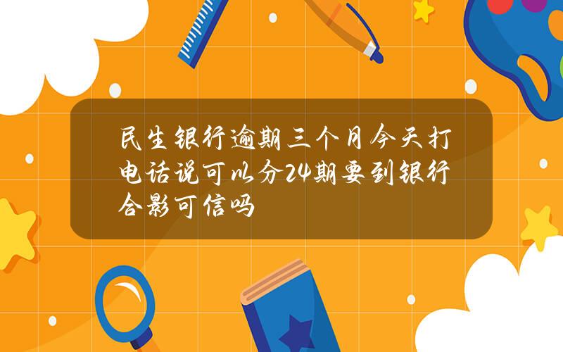 民生银行逾期三个月今天打电话说可以分24期要到银行合影可信吗？