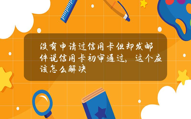 没有申请过信用卡但却发邮件说信用卡初审通过，这个应该怎么解决？