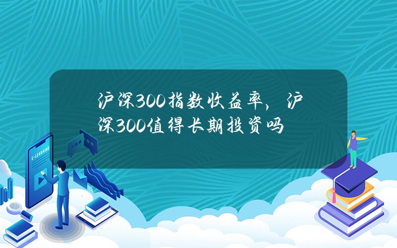 沪深300指数收益率，沪深300值得长期投资吗