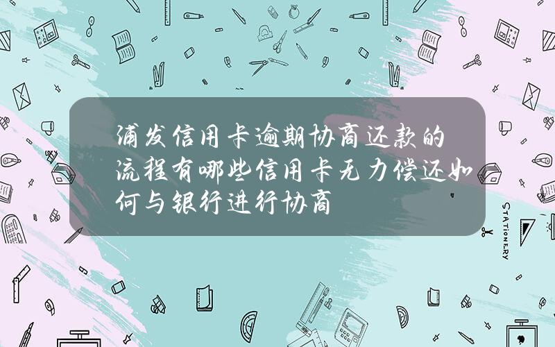 浦发信用卡逾期协商还款的流程有哪些？信用卡无力偿还如何与银行进行协商？