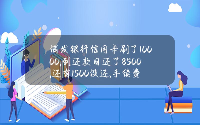 浦发银行信用卡刷了10000,到还款日还了8500,还有1500没还,手续费是多少？