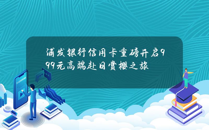 浦发银行信用卡重磅开启999元高端赴日赏樱之旅