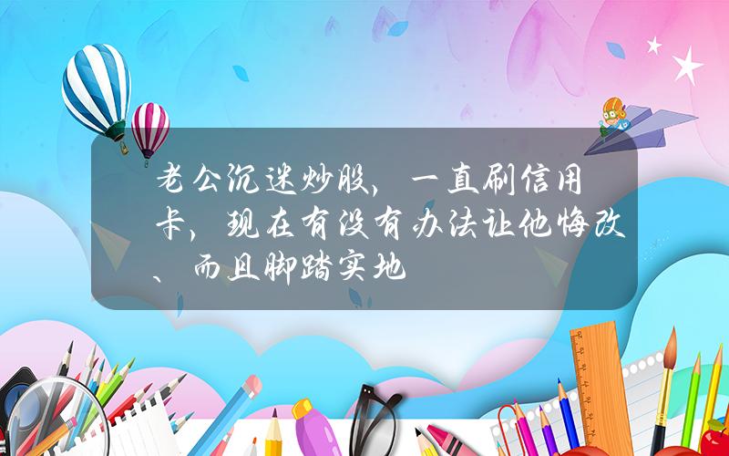 老公沉迷炒股，一直刷信用卡，现在有没有办法让他悔改、而且脚踏实地？