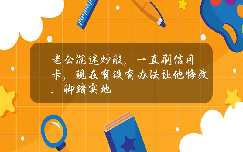 老公沉迷炒股，一直刷信用卡，现在有没有办法让他悔改、脚踏实地？