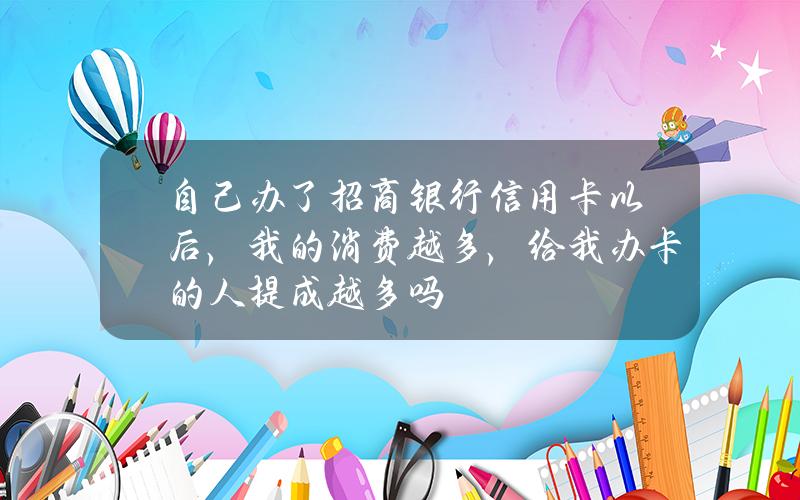 自己办了招商银行信用卡以后，我的消费越多，给我办卡的人提成越多吗？