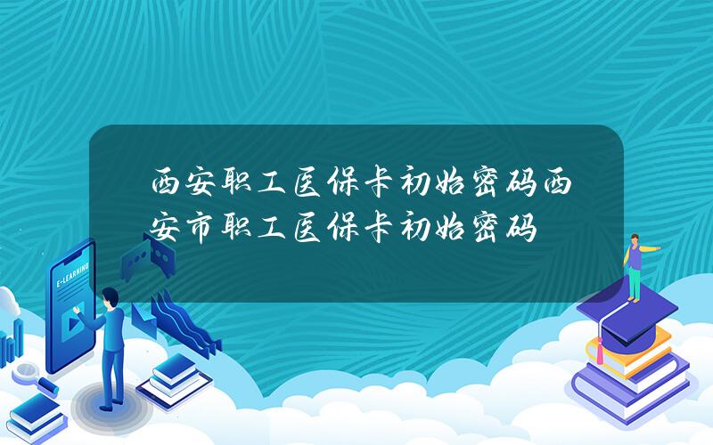 西安职工医保卡初始密码 西安市职工医保卡初始密码