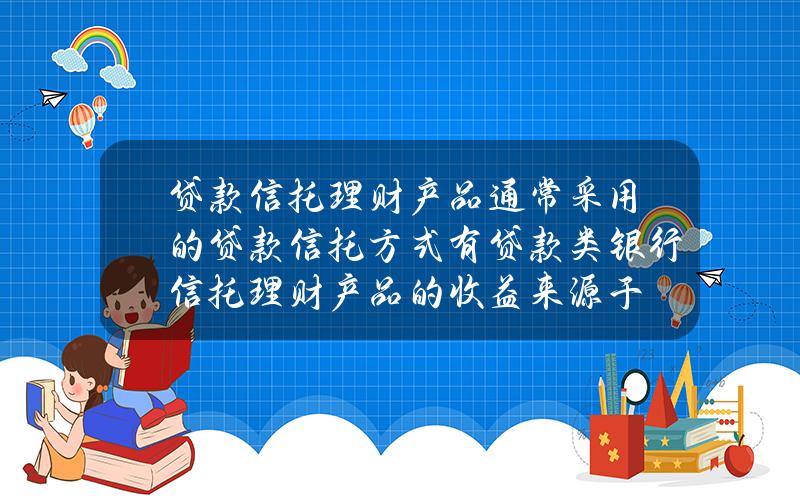 贷款信托理财产品通常采用的贷款信托方式有 贷款类银行信托理财产品的收益来源于