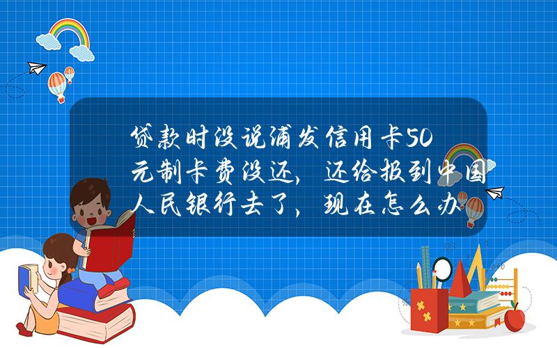 贷款时没说浦发信用卡50元制卡费没还，还给报到中国人民银行去了，现在怎么办？