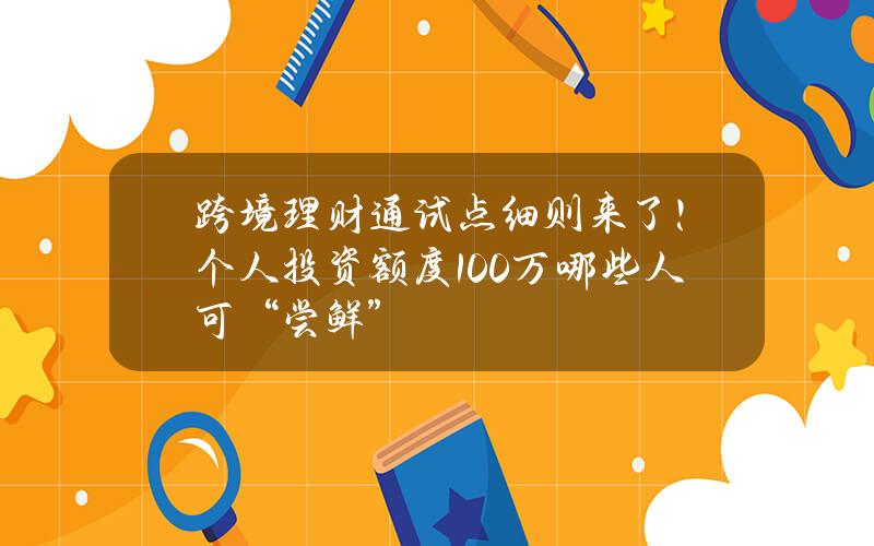 跨境理财通试点细则来了！个人投资额度100万 哪些人可“尝鲜”？