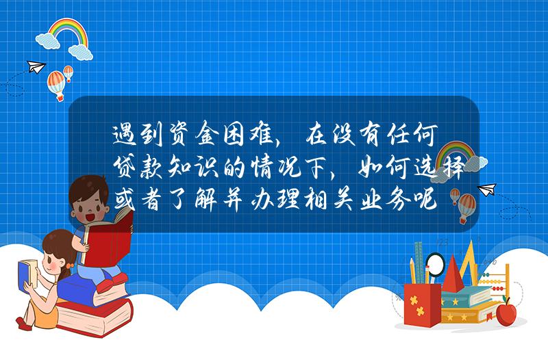 遇到资金困难，在没有任何贷款知识的情况下，如何选择或者了解并办理相关业务呢？