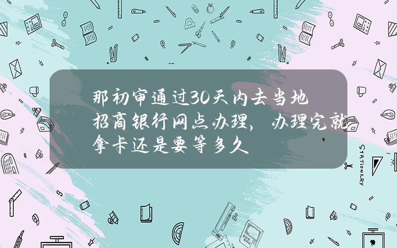 那初审通过30天内去当地招商银行网点办理，办理完就拿卡？还是要等多久？