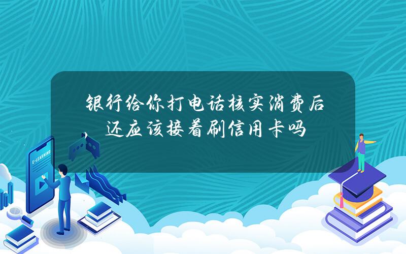 银行给你打电话核实消费后，还应该接着刷信用卡吗？