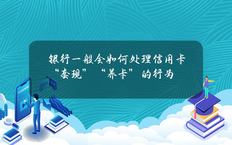 银行一般会如何处理信用卡“套现”“养卡”的行为？