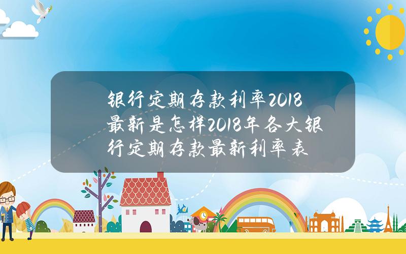 银行定期存款利率2018最新是怎样 2018年各大银行定期存款最新利率表