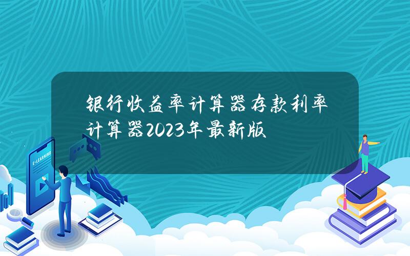 银行收益率计算器？存款利率计算器2023年最新版