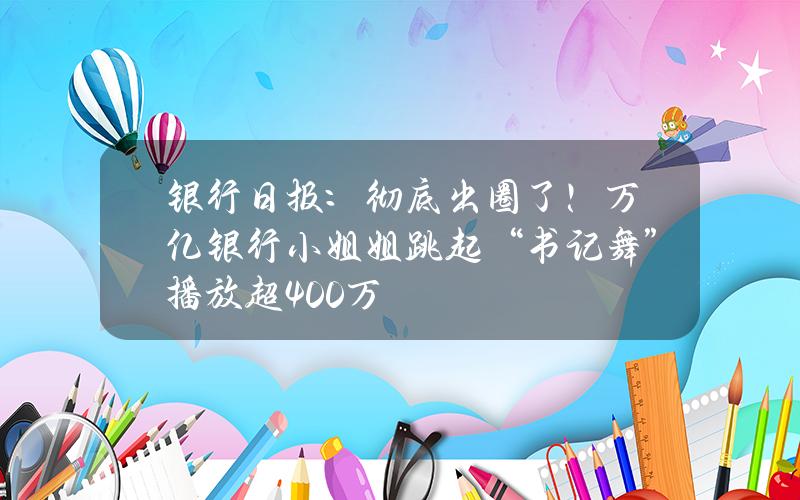 银行日报：彻底出圈了！万亿银行小姐姐跳起“书记舞” 播放超400万