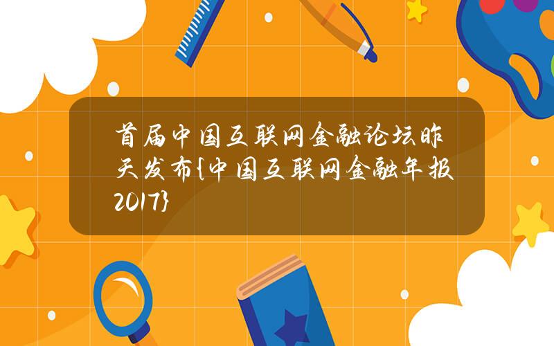 首届中国互联网金融论坛昨天发布{中国互联网金融年报2017}