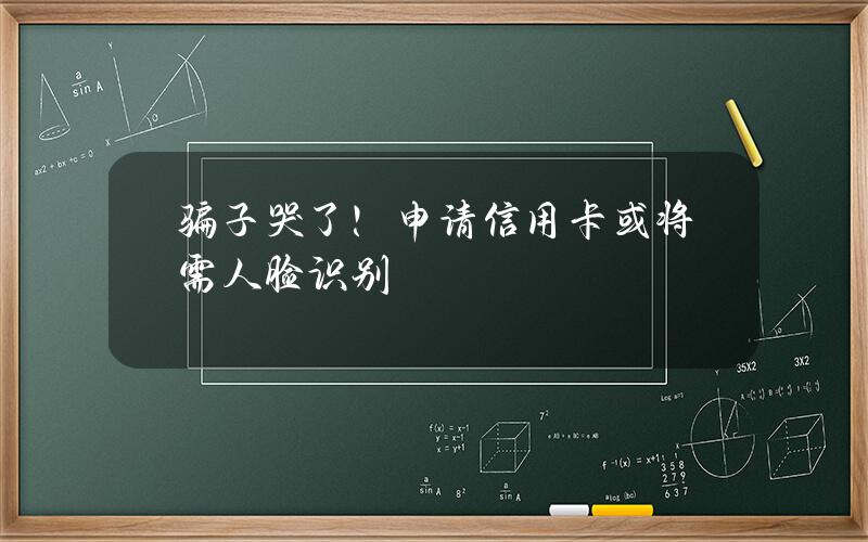 骗子哭了！申请信用卡或将需人脸识别