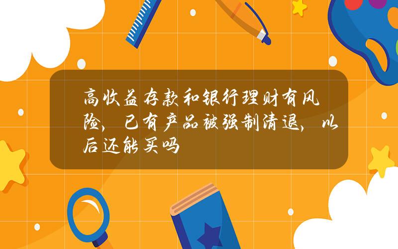 高收益存款和银行理财有风险，已有产品被强制清退，以后还能买吗？