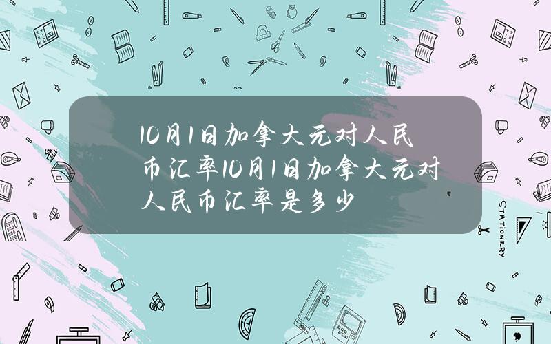 10月1日加拿大元对人民币汇率(10月1日加拿大元对人民币汇率是多少)