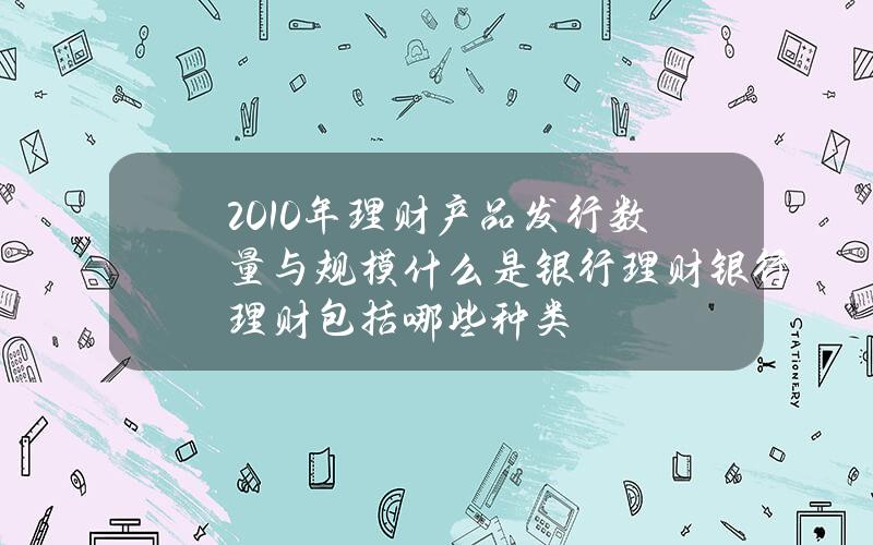 2010年理财产品发行数量与规模？什么是银行理财？银行理财包括哪些种类？