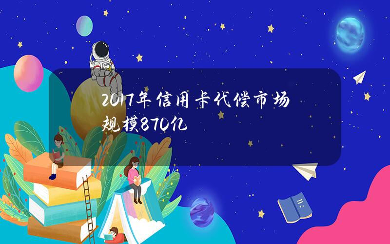 2017年信用卡代偿市场规模870亿