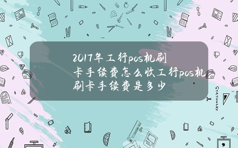 2017年工行pos机刷卡手续费怎么收？工行pos机刷卡手续费是多少？