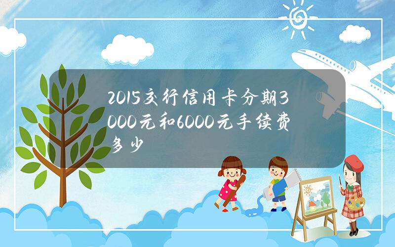 2015交行信用卡分期3000元和6000元手续费多少？