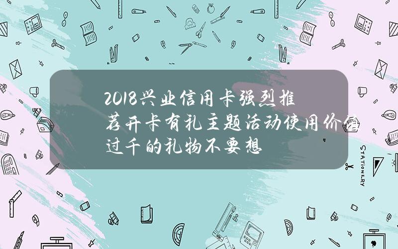 2018兴业信用卡强烈推荐开卡有礼主题活动 使用价值过千的礼物不要想？