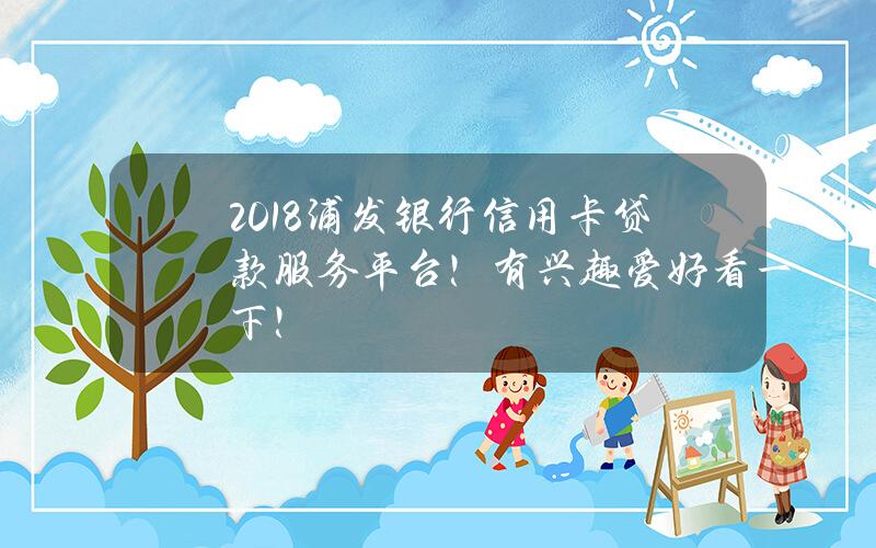 2018浦发银行信用卡贷款服务平台！有兴趣爱好看一下！