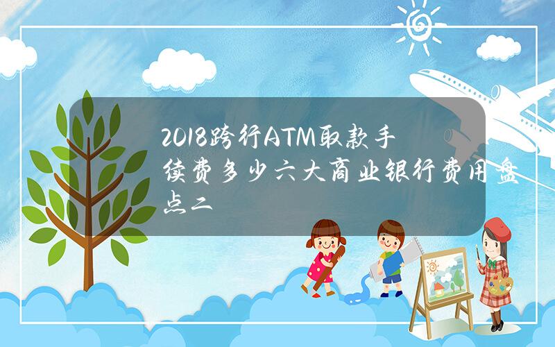 2018跨行ATM取款手续费多少？六大商业银行费用盘点（二）