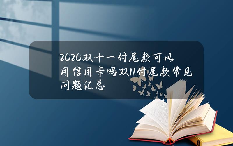 2020双十一付尾款可以用信用卡吗？双11付尾款常见问题汇总