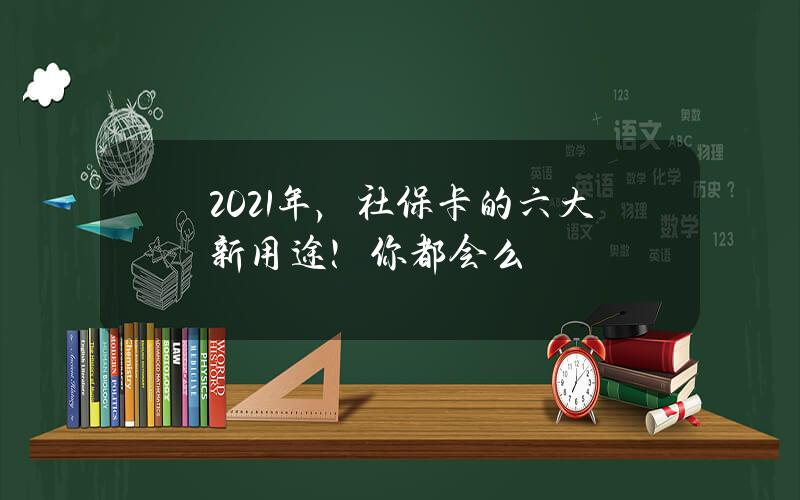 2021年，社保卡的六大新用途！你都会么？