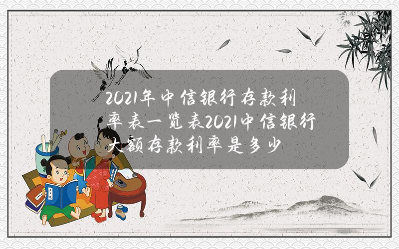 2021年中信银行存款利率表一览表？2021中信银行大额存款利率是多少？