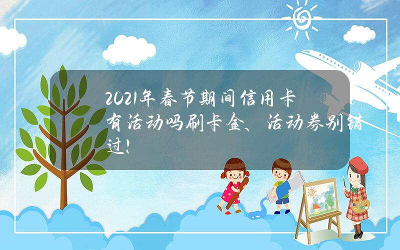 2021年春节期间信用卡有活动吗？刷卡金、活动券别错过！