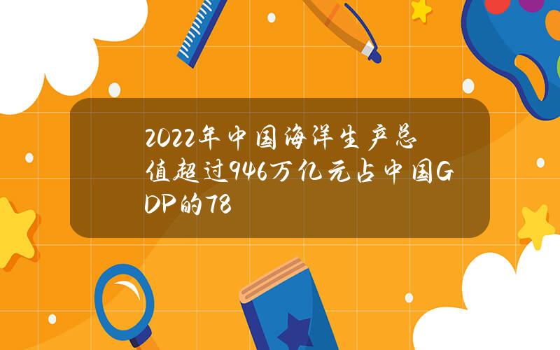 2022年中国海洋生产总值超过9.46万亿元占中国GDP的7.8%