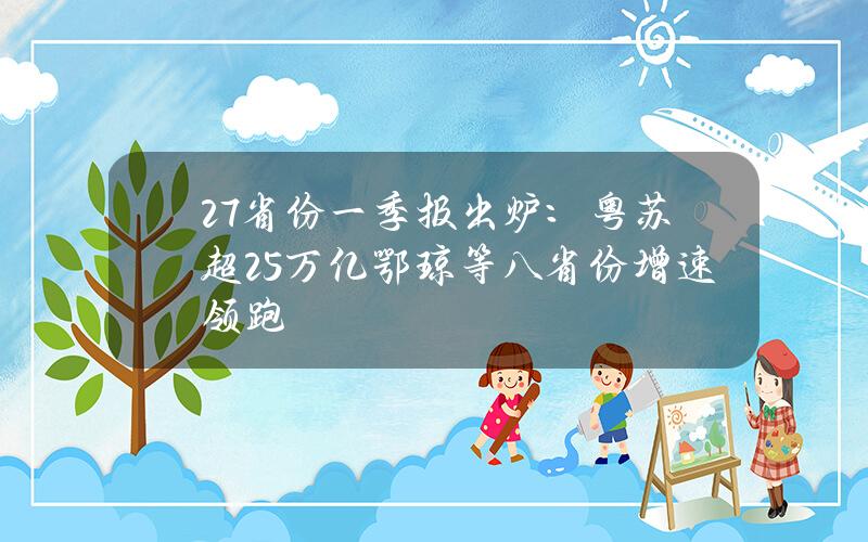 27省份一季报出炉：粤苏超2.5万亿 鄂琼等八省份增速领跑