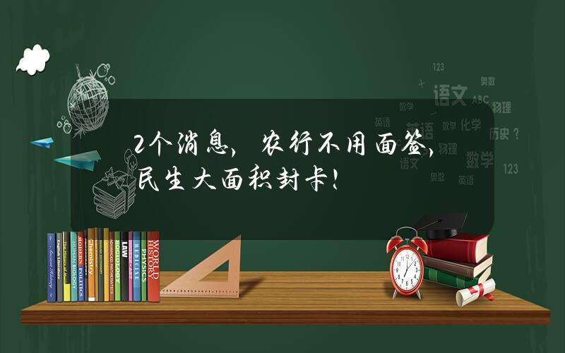 2个消息，农行不用面签，民生大面积封卡！