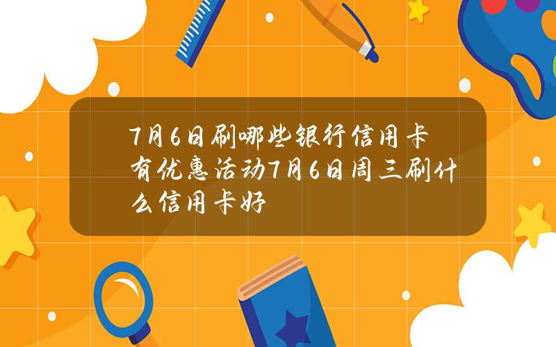 7月6日刷哪些银行信用卡有优惠活动？7月6日周三刷什么信用卡好？