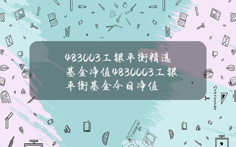 483003工银平衡精选基金净值 4830003工银平衡基金今日净值