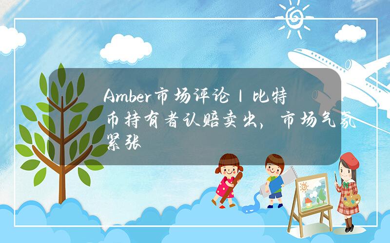 Amber 市场评论｜比特币持有者认赔卖出，市场气氛紧张