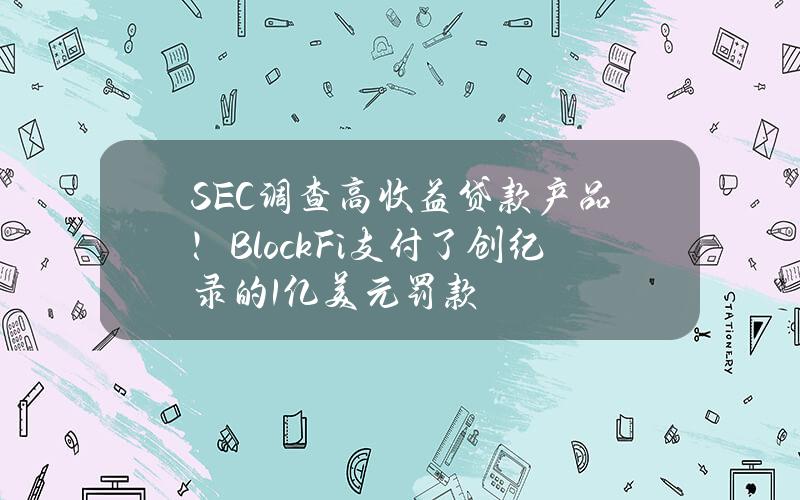 SEC调查高收益贷款产品！BlockFi支付了创纪录的1亿美元罚款