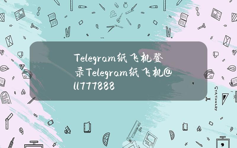 Telegram纸飞机登录（Telegram纸飞机@ll777888）