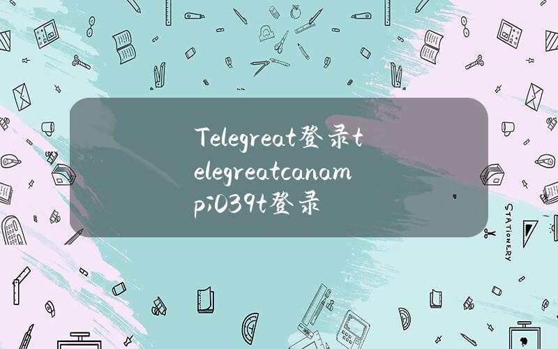 Telegreat登录(telegreat can & # 039t登录)