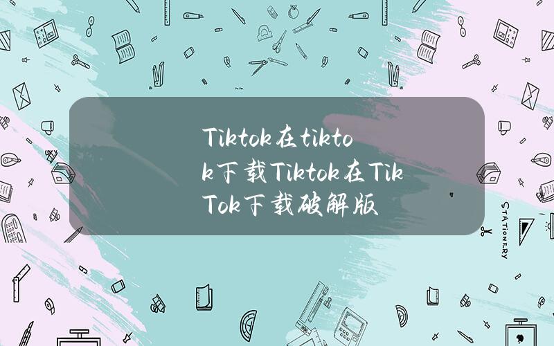 Tiktok在tiktok下载(Tiktok在Tik Tok下载破解版)